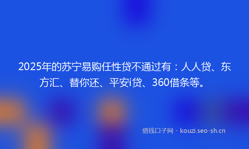 2025年的苏宁易购任性贷不通过有：人人贷、东方汇、替你还、平安i贷、360借条等。