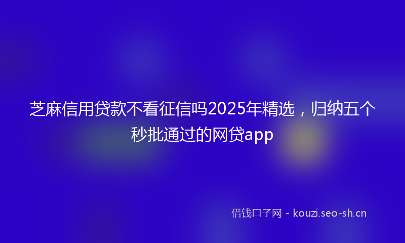 芝麻信用贷款不看征信吗2025年精选，归纳五个秒批通过的网贷app