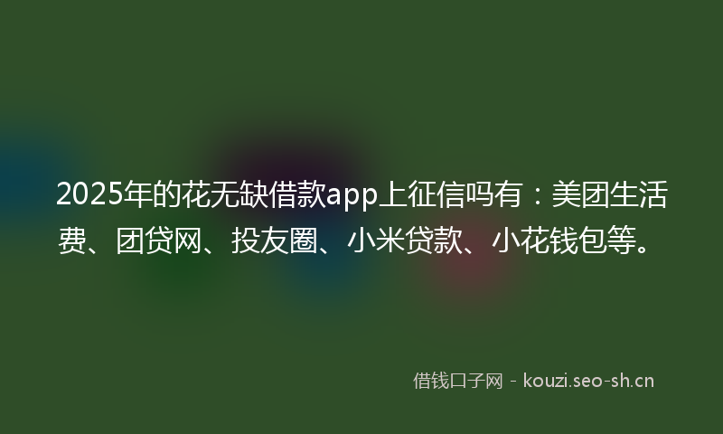 2025年的花无缺借款app上征信吗有：美团生活费、团贷网、投友圈、小米贷款、小花钱包等。