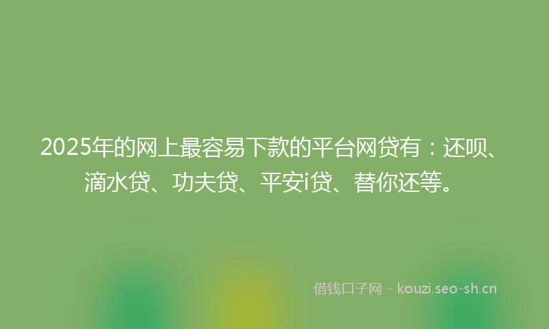 2025年的网上最容易下款的平台网贷有：还呗、滴水贷、功夫贷、平安i贷、替你还等。