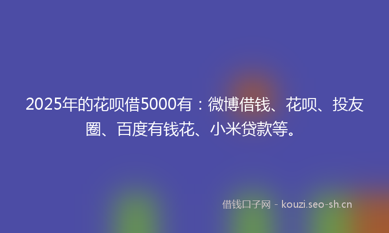2025年的花呗借5000有：微博借钱、花呗、投友圈、百度有钱花、小米贷款等。