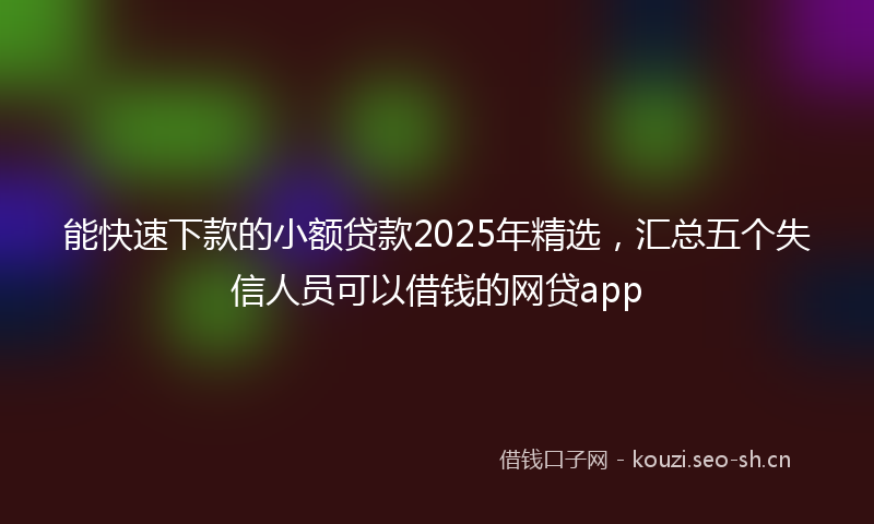 能快速下款的小额贷款2025年精选，汇总五个失信人员可以借钱的网贷app
