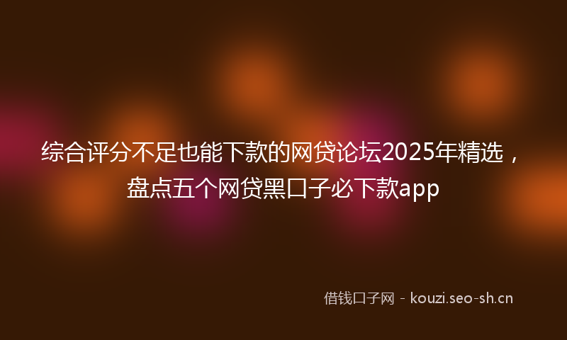 综合评分不足也能下款的网贷论坛2025年精选，盘点五个网贷黑口子必下款app