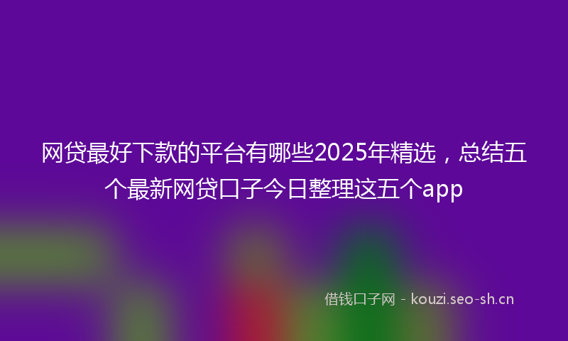 网贷最好下款的平台有哪些2025年精选，总结五个最新网贷口子今日整理这五个app