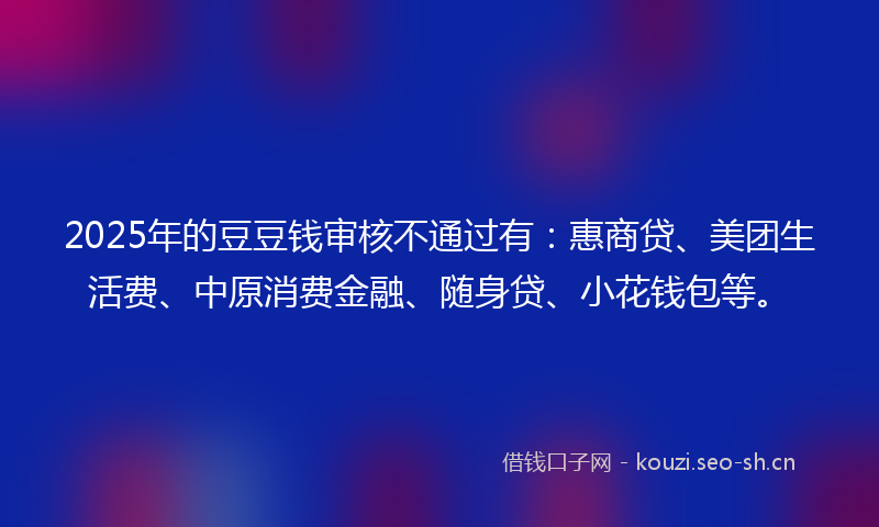 2025年的豆豆钱审核不通过有：惠商贷、美团生活费、中原消费金融、随身贷、小花钱包等。