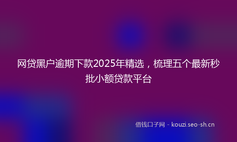 网贷黑户逾期下款2025年精选，梳理五个最新秒批小额贷款平台