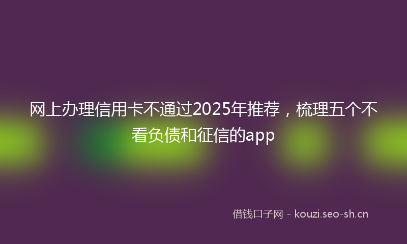 网上办理信用卡不通过2025年推荐，梳理五个不看负债和征信的app