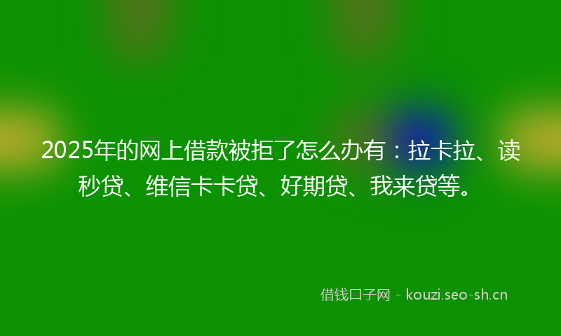 2025年的网上借款被拒了怎么办有：拉卡拉、读秒贷、维信卡卡贷、好期贷、我来贷等。