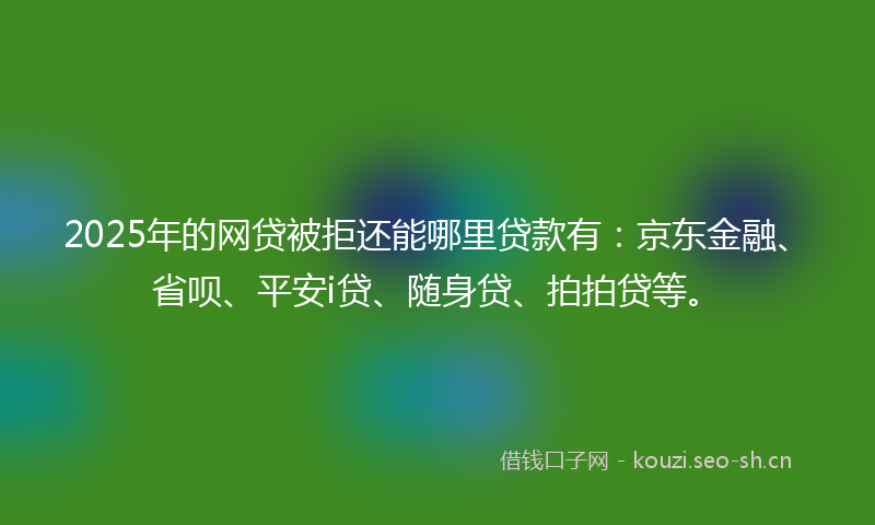 2025年的网贷被拒还能哪里贷款有：京东金融、省呗、平安i贷、随身贷、拍拍贷等。