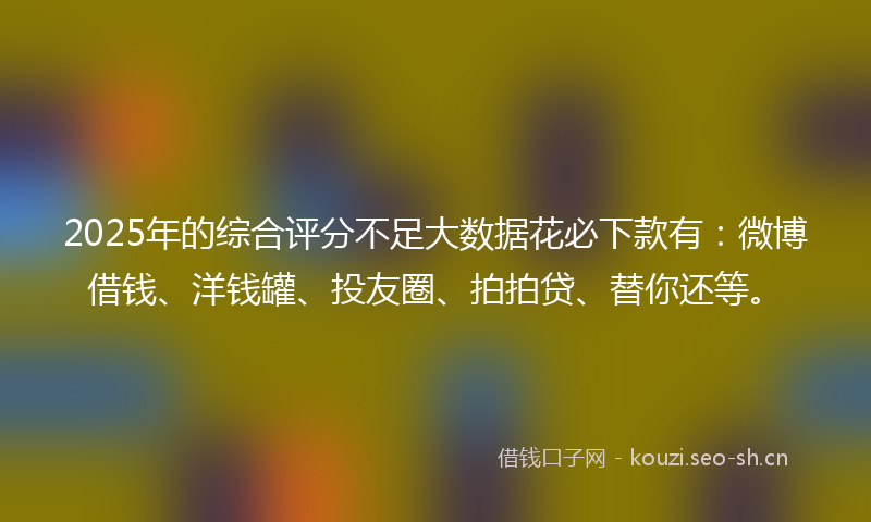 2025年的综合评分不足大数据花必下款有：微博借钱、洋钱罐、投友圈、拍拍贷、替你还等。