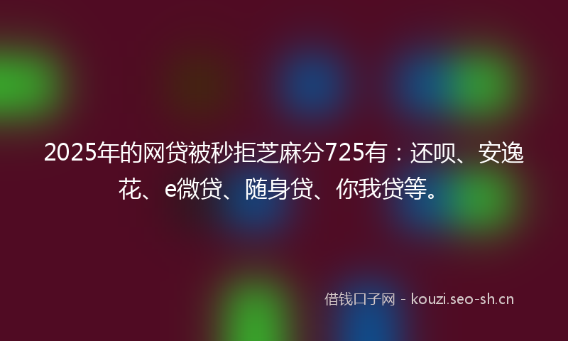 2025年的网贷被秒拒芝麻分725有：还呗、安逸花、e微贷、随身贷、你我贷等。