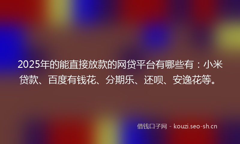 2025年的能直接放款的网贷平台有哪些有：小米贷款、百度有钱花、分期乐、还呗、安逸花等。