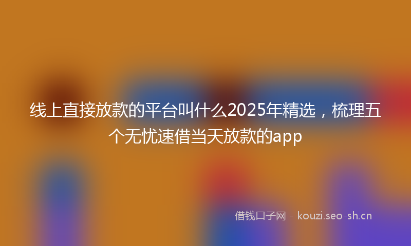 线上直接放款的平台叫什么2025年精选，梳理五个无忧速借当天放款的app
