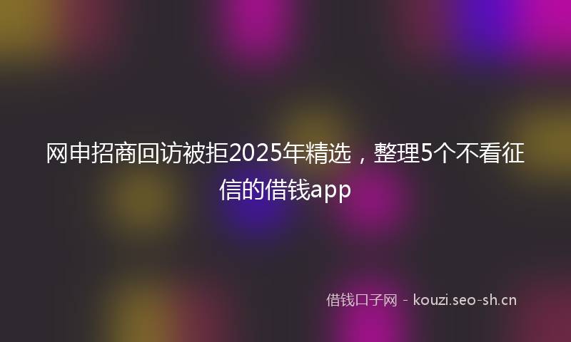 网申招商回访被拒2025年精选，整理5个不看征信的借钱app
