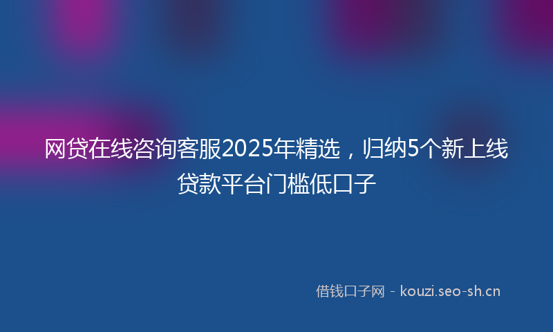 网贷在线咨询客服2025年精选，归纳5个新上线贷款平台门槛低口子