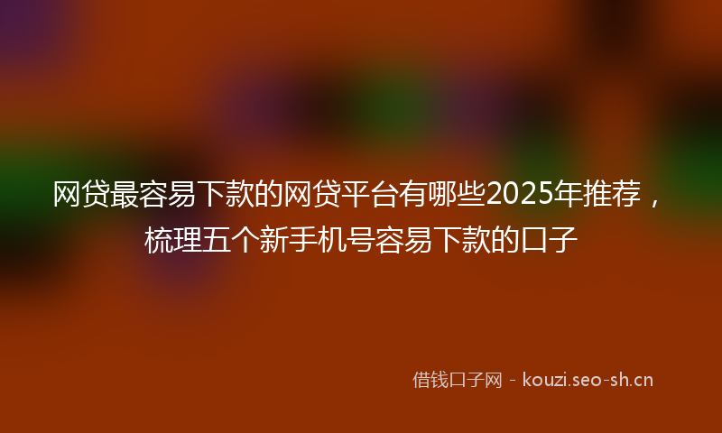 网贷最容易下款的网贷平台有哪些2025年推荐，梳理五个新手机号容易下款的口子