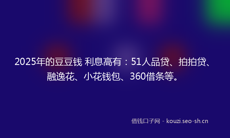 2025年的豆豆钱 利息高有：51人品贷、拍拍贷、融逸花、小花钱包、360借条等。