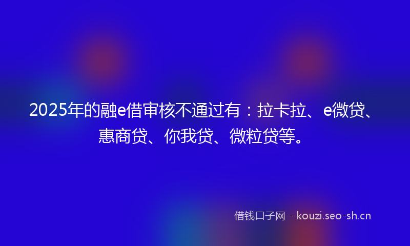 2025年的融e借审核不通过有：拉卡拉、e微贷、惠商贷、你我贷、微粒贷等。