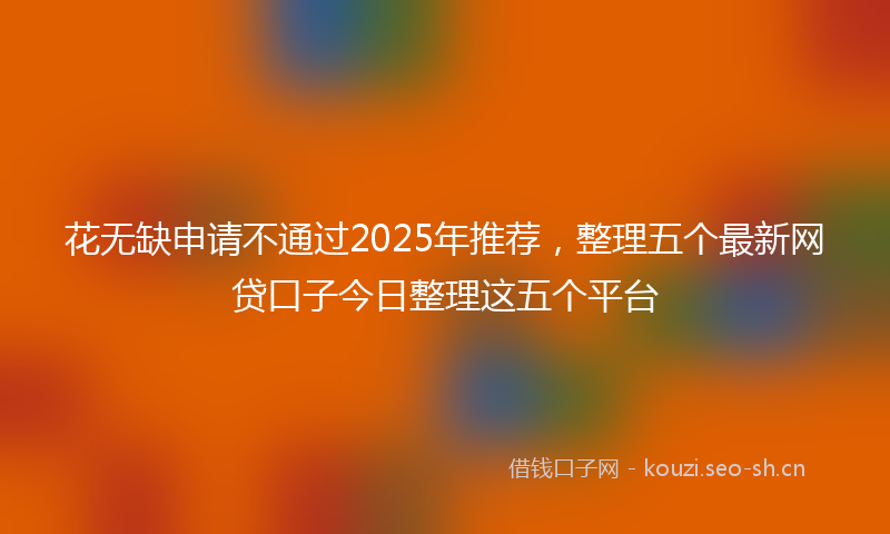 花无缺申请不通过2025年推荐，整理五个最新网贷口子今日整理这五个平台