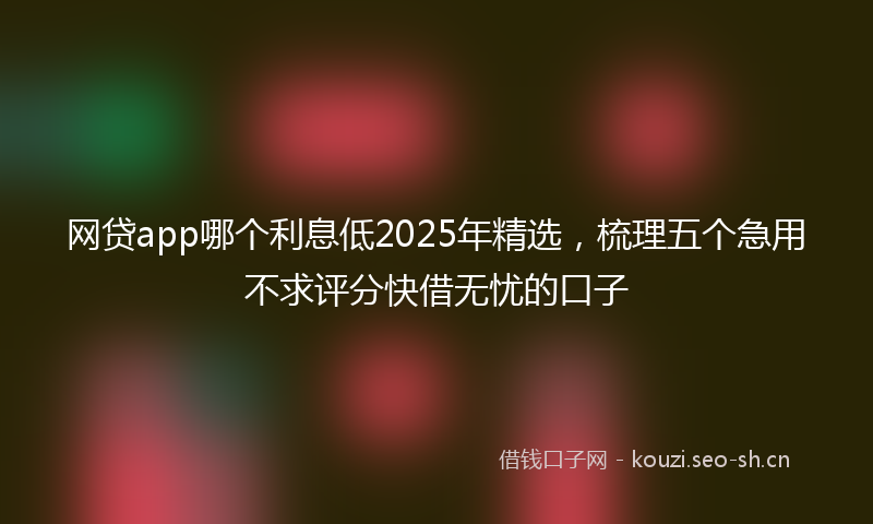 网贷app哪个利息低2025年精选，梳理五个急用不求评分快借无忧的口子