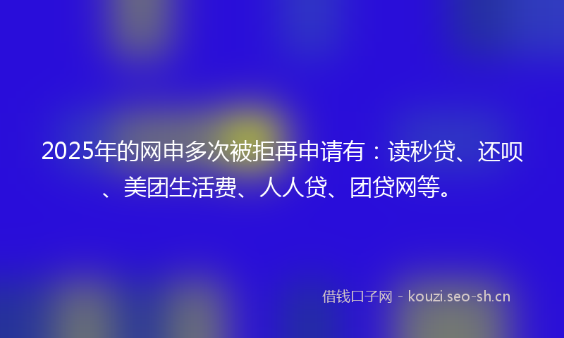 2025年的网申多次被拒再申请有：读秒贷、还呗、美团生活费、人人贷、团贷网等。