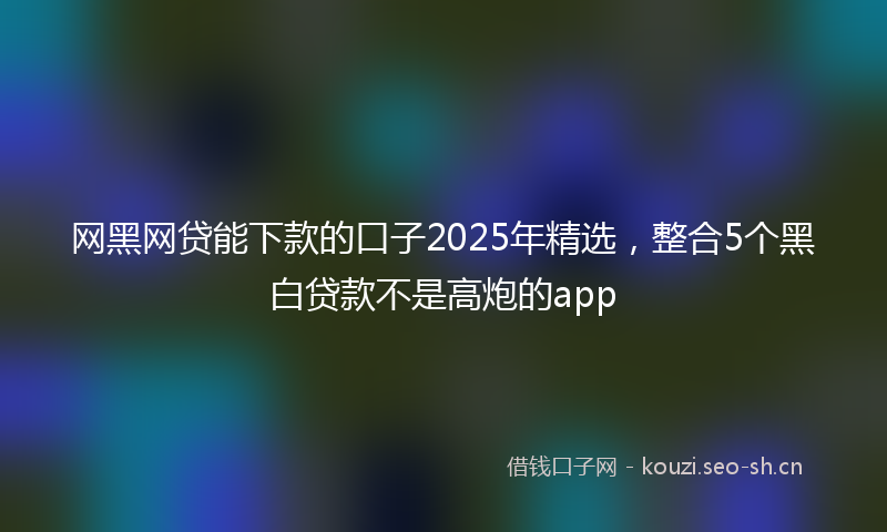 网黑网贷能下款的口子2025年精选，整合5个黑白贷款不是高炮的app