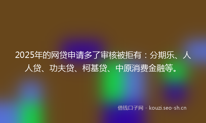 2025年的网贷申请多了审核被拒有：分期乐、人人贷、功夫贷、柯基贷、中原消费金融等。