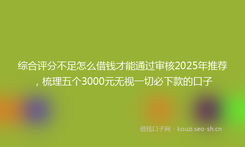 综合评分不足怎么借钱才能通过审核2025年推荐，梳理五个3000元无视一切必下款的口子