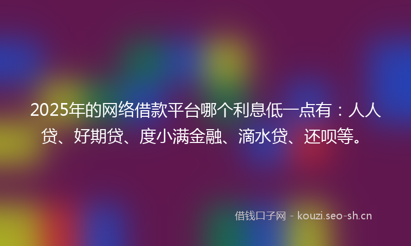 2025年的网络借款平台哪个利息低一点有：人人贷、好期贷、度小满金融、滴水贷、还呗等。