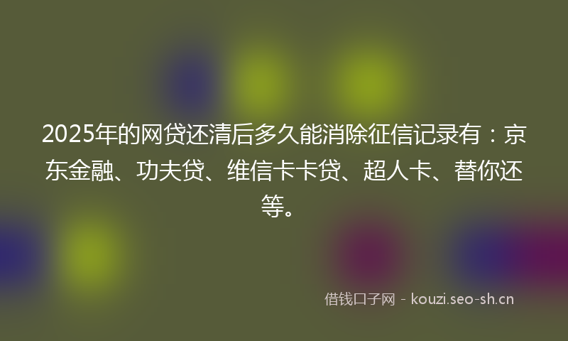 2025年的网贷还清后多久能消除征信记录有：京东金融、功夫贷、维信卡卡贷、超人卡、替你还等。