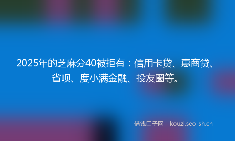 2025年的芝麻分40被拒有：信用卡贷、惠商贷、省呗、度小满金融、投友圈等。