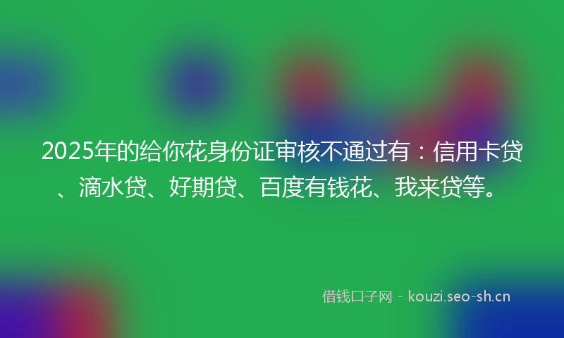 2025年的给你花身份证审核不通过有：信用卡贷、滴水贷、好期贷、百度有钱花、我来贷等。