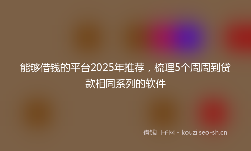 能够借钱的平台2025年推荐，梳理5个周周到贷款相同系列的软件