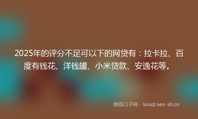 2025年的评分不足可以下的网贷有：拉卡拉、百度有钱花、洋钱罐、小米贷款、安逸花等。