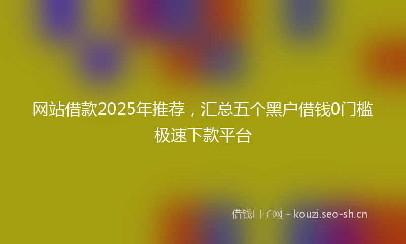 网站借款2025年推荐，汇总五个黑户借钱0门槛极速下款平台