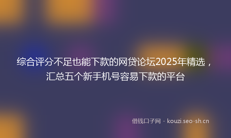 综合评分不足也能下款的网贷论坛2025年精选,汇总五个新手机号容易下款的平台