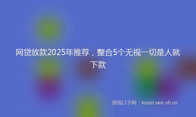 网贷放款2025年推荐，整合5个无视一切是人就下款