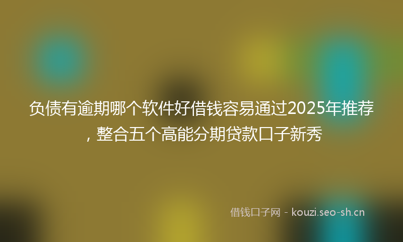 负债有逾期哪个软件好借钱容易通过2025年推荐，整合五个高能分期贷款口子新秀