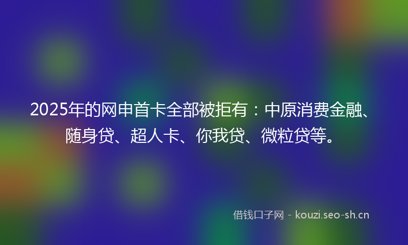 2025年的网申首卡全部被拒有：中原消费金融、随身贷、超人卡、你我贷、微粒贷等。