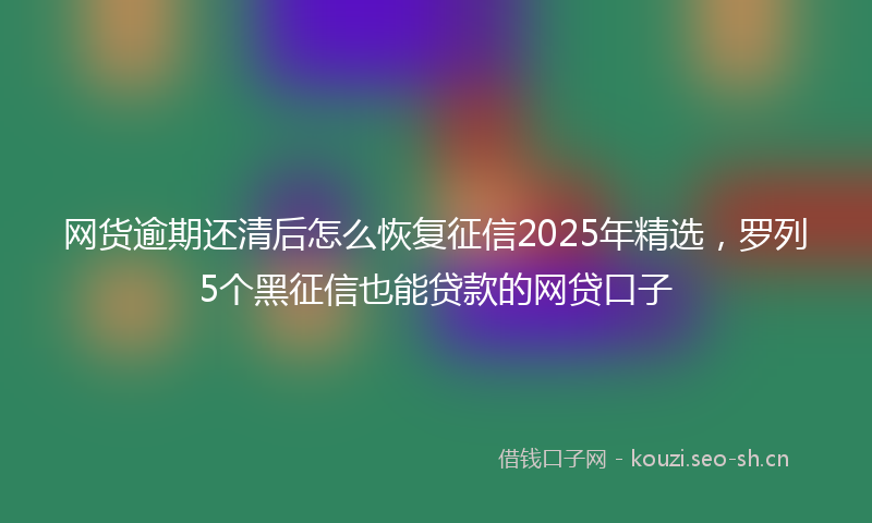 网货逾期还清后怎么恢复征信2025年精选，罗列5个黑征信也能贷款的网贷口子
