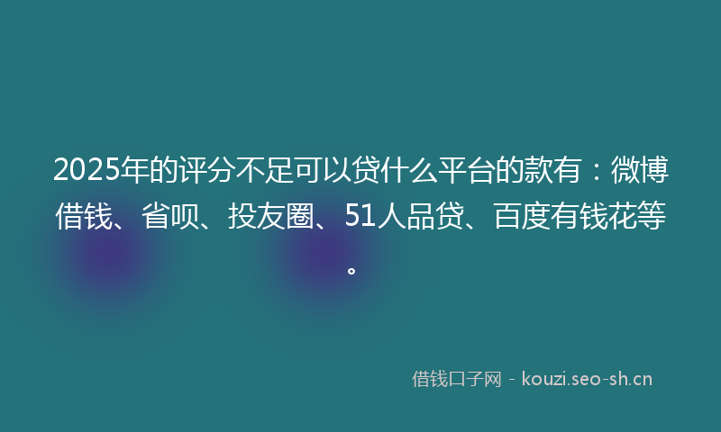 2025年的评分不足可以贷什么平台的款有：微博借钱、省呗、投友圈、51人品贷、百度有钱花等。