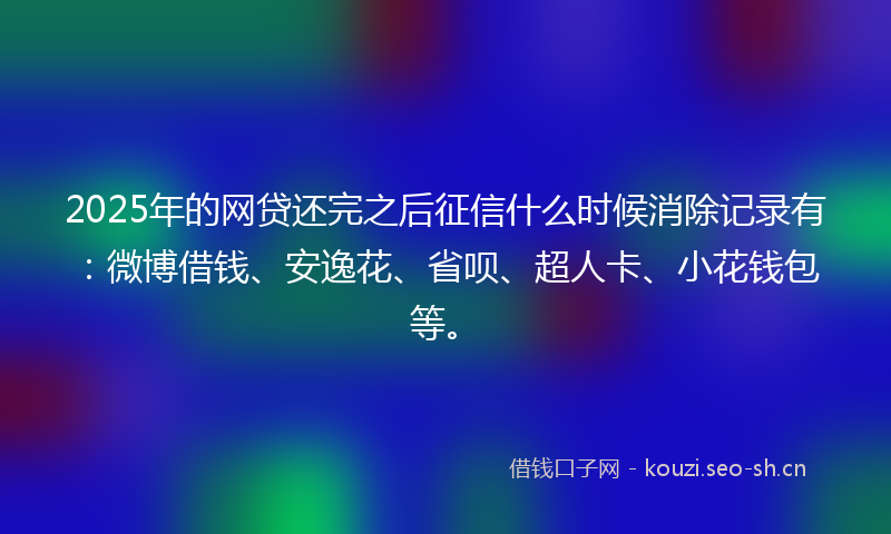 2025年的网贷还完之后征信什么时候消除记录有：微博借钱、安逸花、省呗、超人卡、小花钱包等。