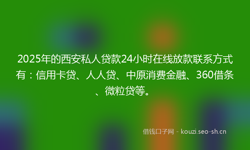 2025年的西安私人贷款24小时在线放款联系方式有：信用卡贷、人人贷、中原消费金融、360借条、微粒贷等。