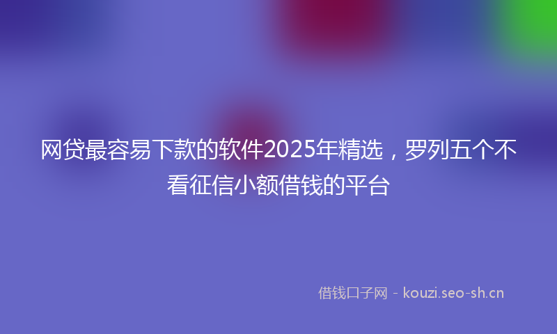网贷最容易下款的软件2025年精选，罗列五个不看征信小额借钱的平台