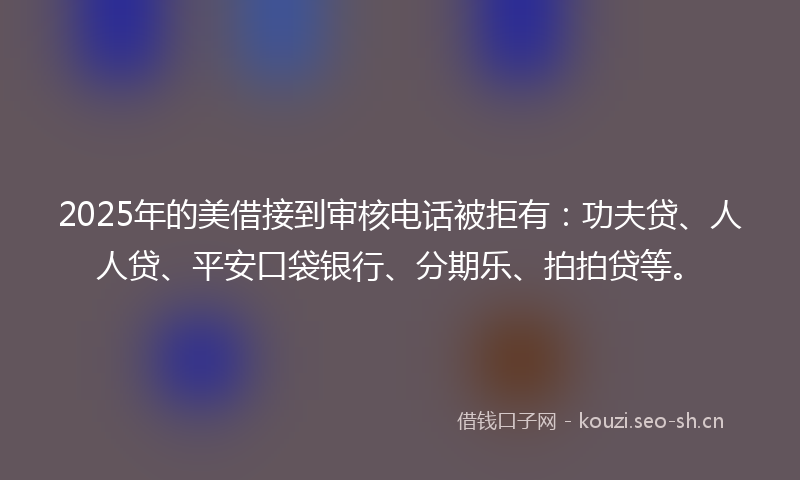 2025年的美借接到审核电话被拒有：功夫贷、人人贷、平安口袋银行、分期乐、拍拍贷等。
