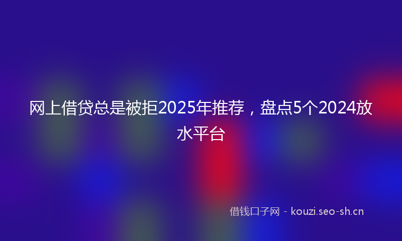 网上借贷总是被拒2025年推荐，盘点5个2024放水平台