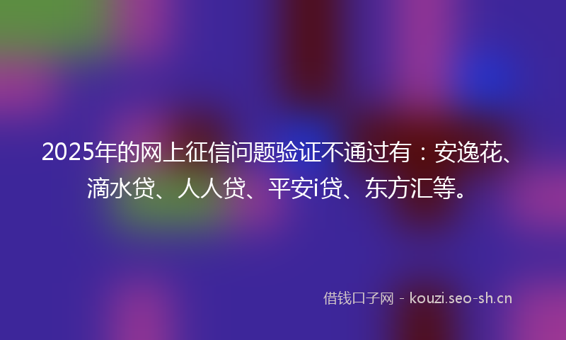 2025年的网上征信问题验证不通过有:安逸花、滴水贷、人人贷、平安i贷、东方汇等。