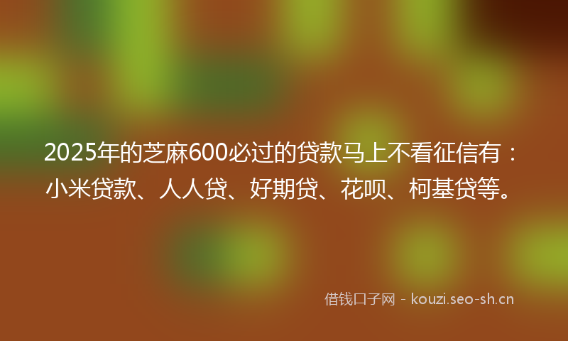 2025年的芝麻600必过的贷款马上不看征信有：小米贷款、人人贷、好期贷、花呗、柯基贷等。