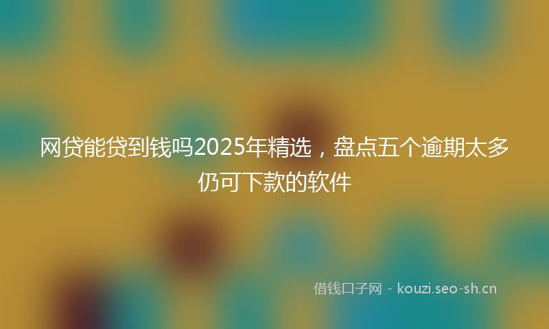 网贷能贷到钱吗2025年精选，盘点五个逾期太多仍可下款的软件