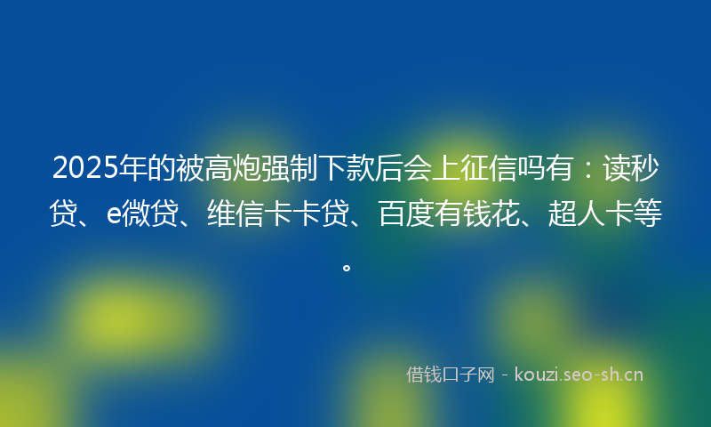 2025年的被高炮强制下款后会上征信吗有：读秒贷、e微贷、维信卡卡贷、百度有钱花、超人卡等。